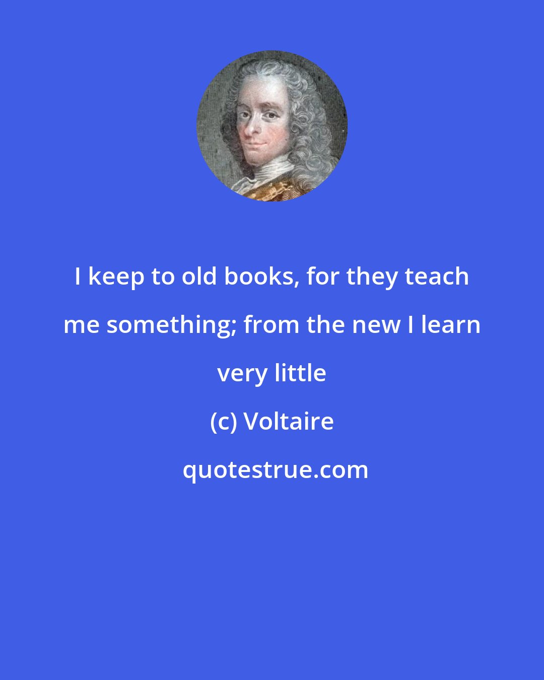 Voltaire: I keep to old books, for they teach me something; from the new I learn very little