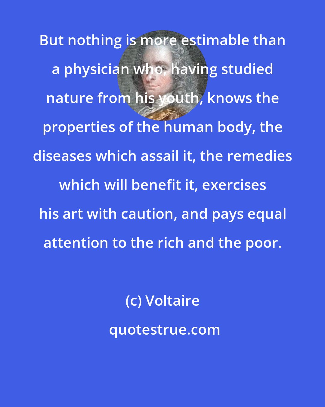 Voltaire: But nothing is more estimable than a physician who, having studied nature from his youth, knows the properties of the human body, the diseases which assail it, the remedies which will benefit it, exercises his art with caution, and pays equal attention to the rich and the poor.