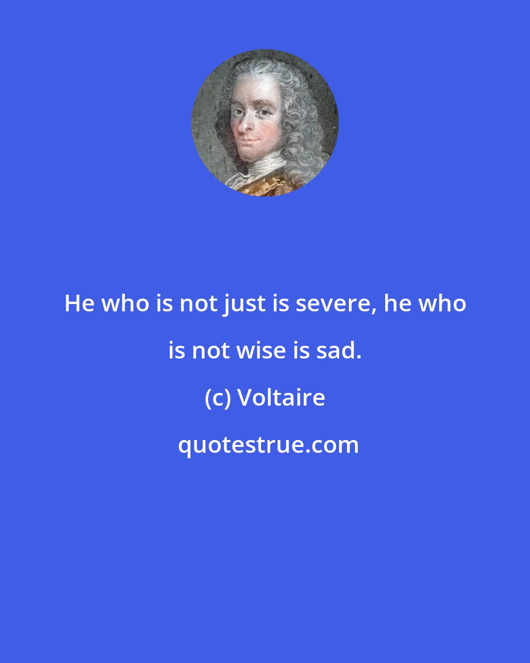 Voltaire: He who is not just is severe, he who is not wise is sad.