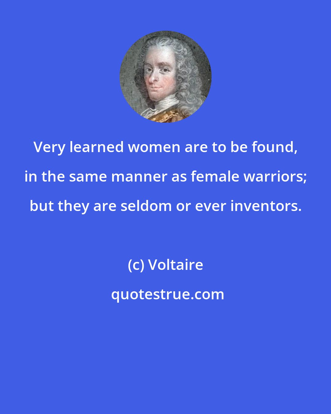 Voltaire: Very learned women are to be found, in the same manner as female warriors; but they are seldom or ever inventors.