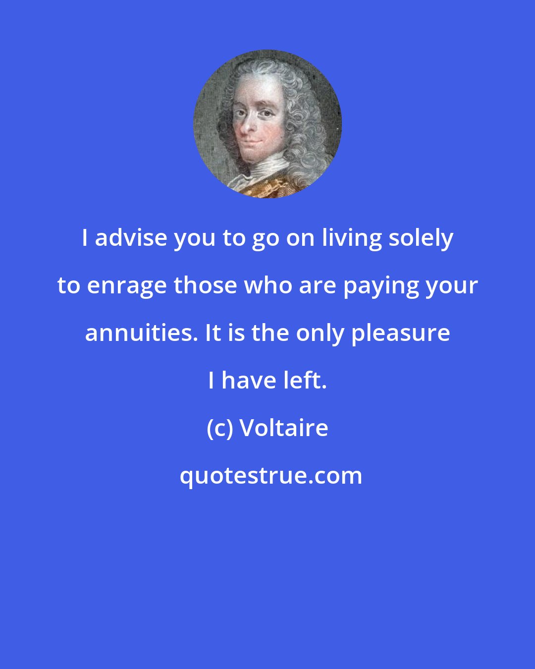 Voltaire: I advise you to go on living solely to enrage those who are paying your annuities. It is the only pleasure I have left.