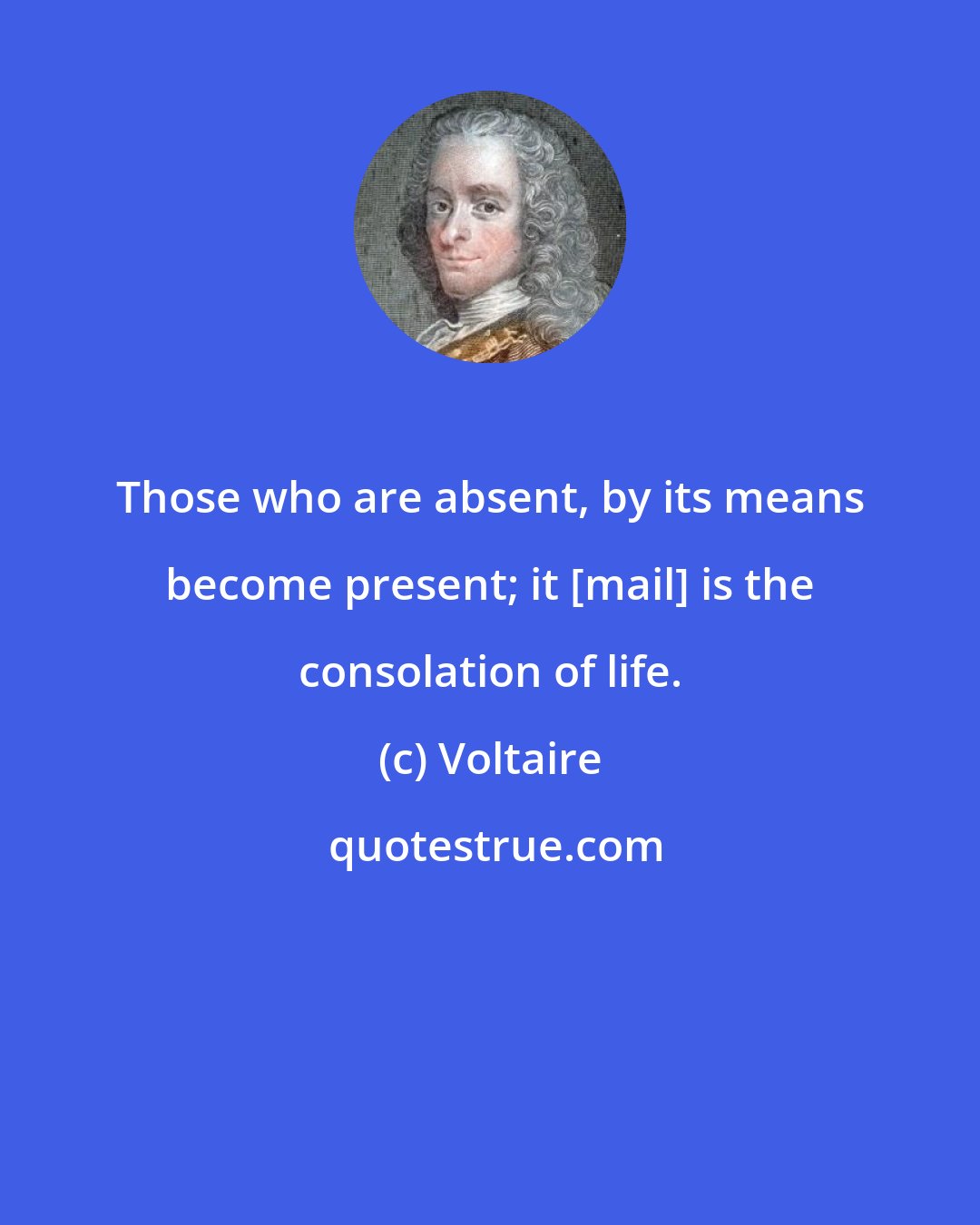 Voltaire: Those who are absent, by its means become present; it [mail] is the consolation of life.