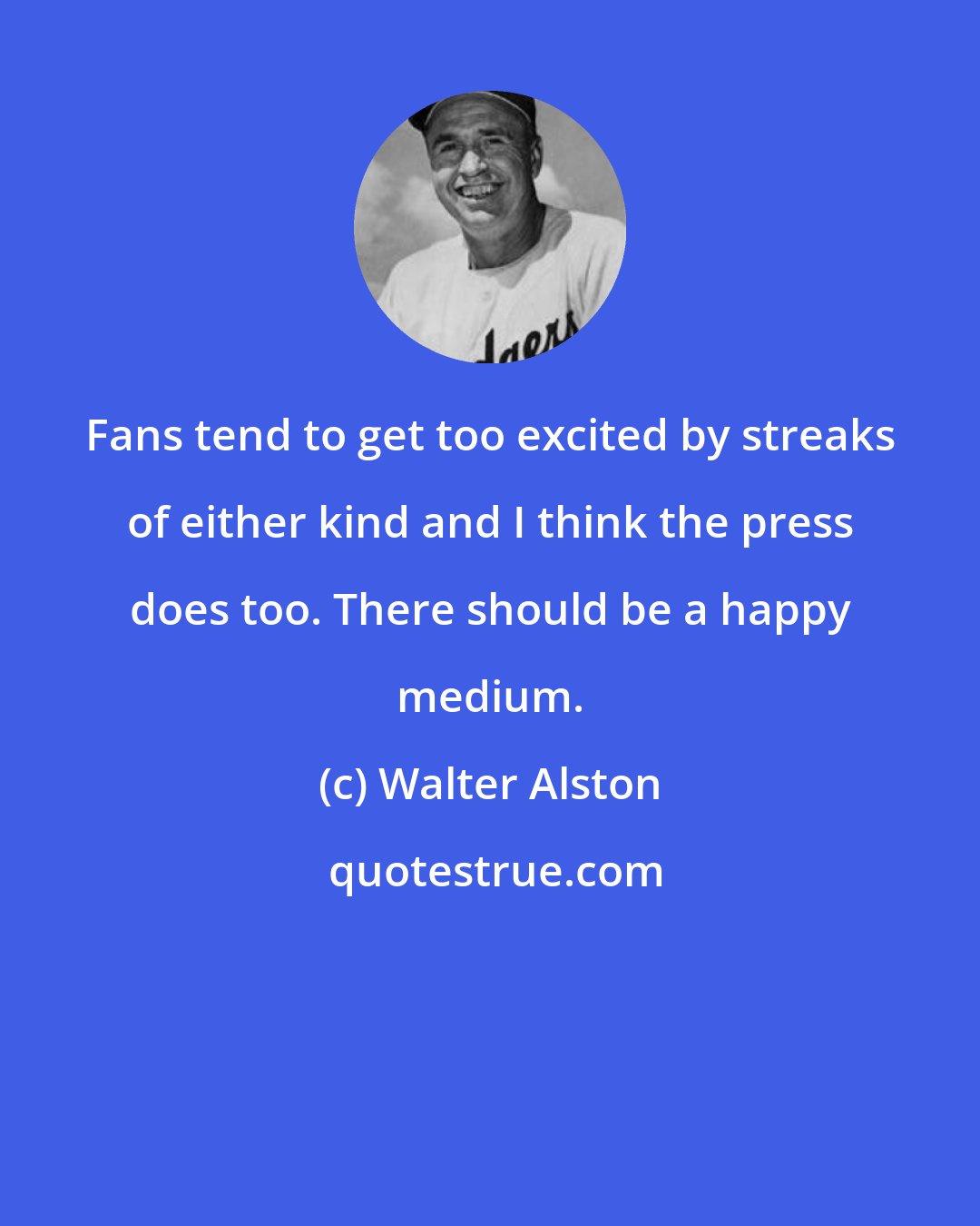 Walter Alston: Fans tend to get too excited by streaks of either kind and I think the press does too. There should be a happy medium.
