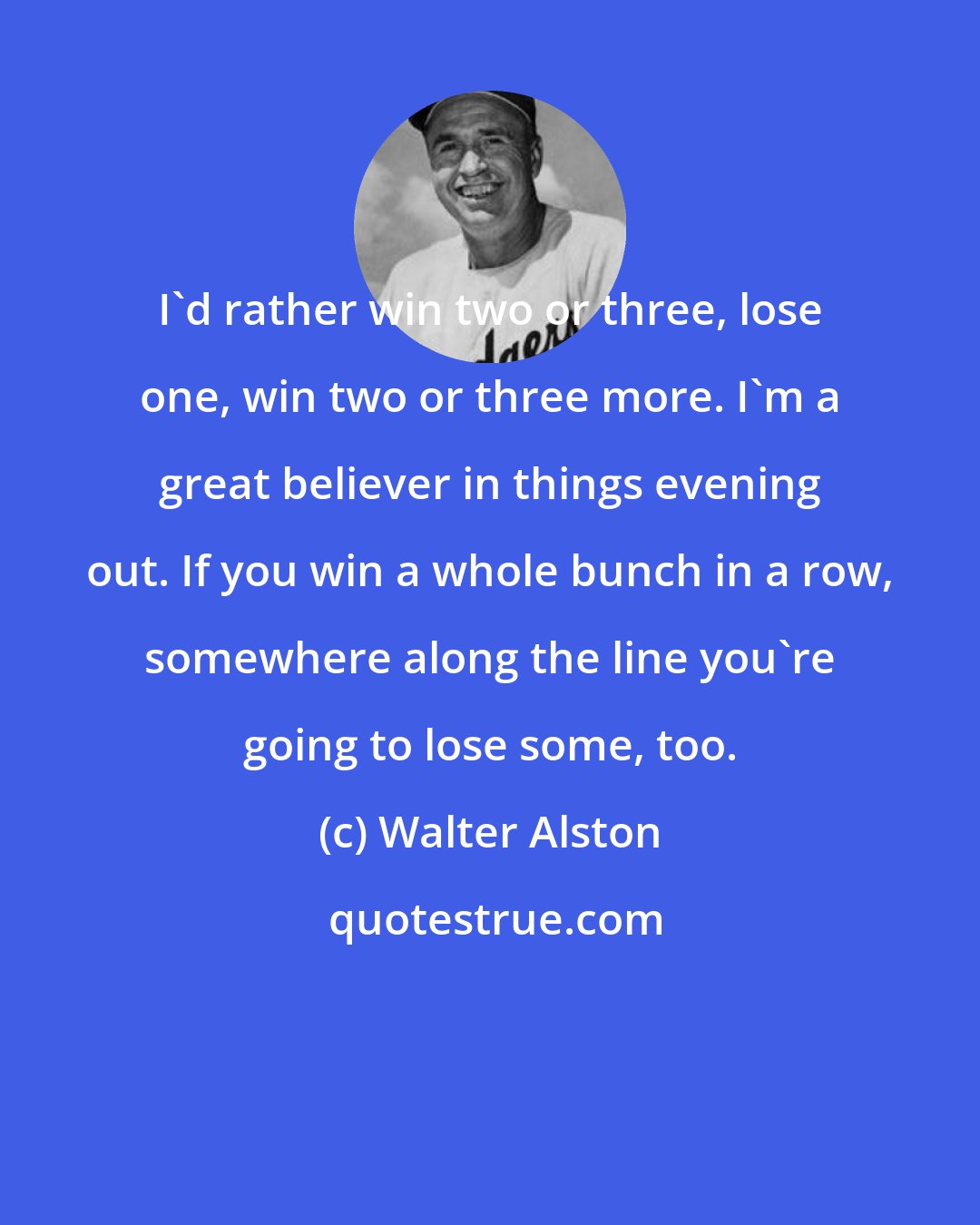 Walter Alston: I'd rather win two or three, lose one, win two or three more. I'm a great believer in things evening out. If you win a whole bunch in a row, somewhere along the line you're going to lose some, too.