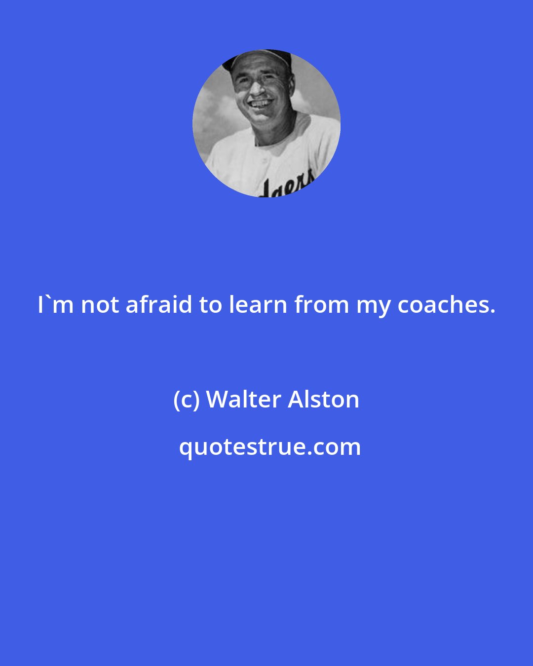 Walter Alston: I'm not afraid to learn from my coaches.