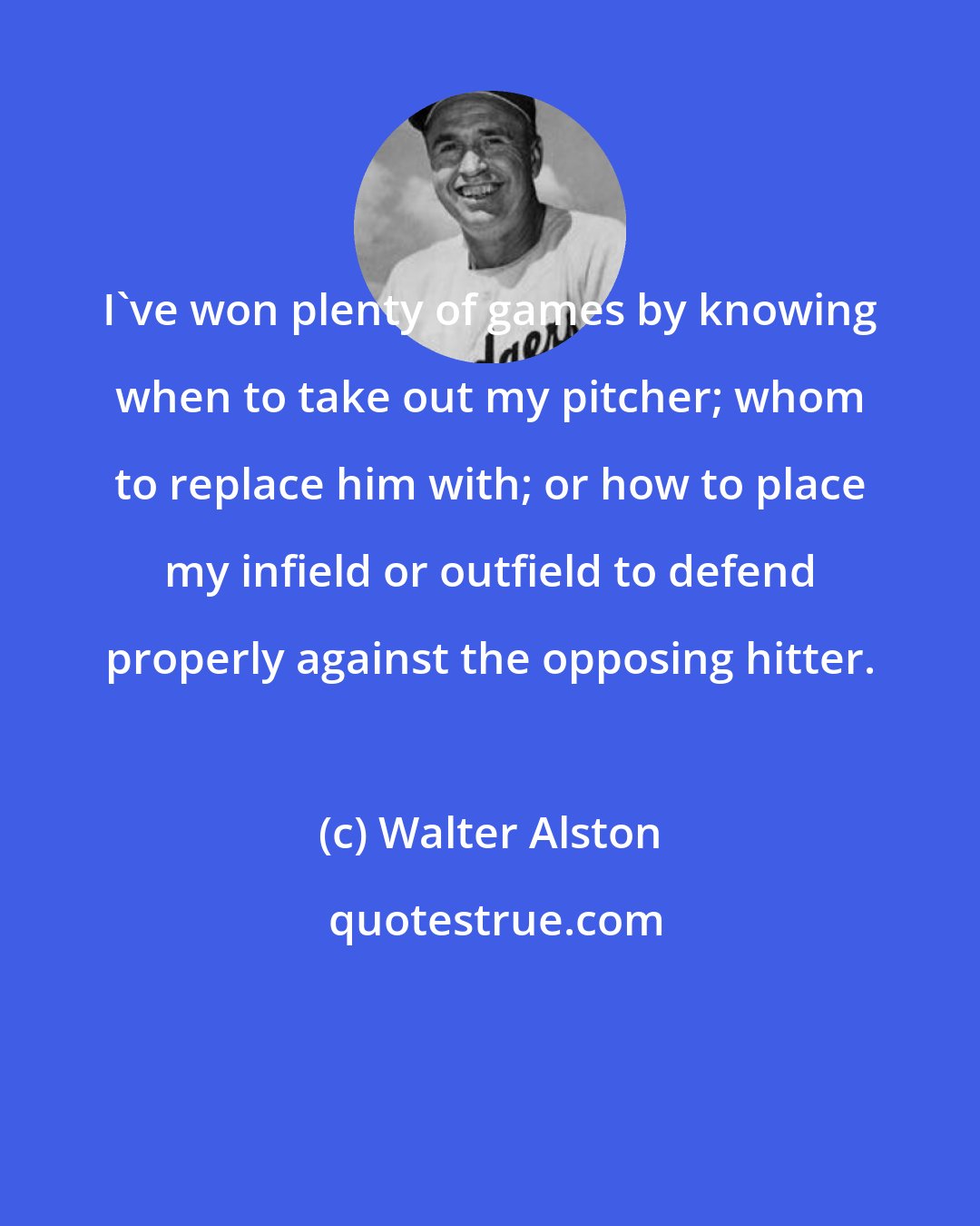 Walter Alston: I've won plenty of games by knowing when to take out my pitcher; whom to replace him with; or how to place my infield or outfield to defend properly against the opposing hitter.