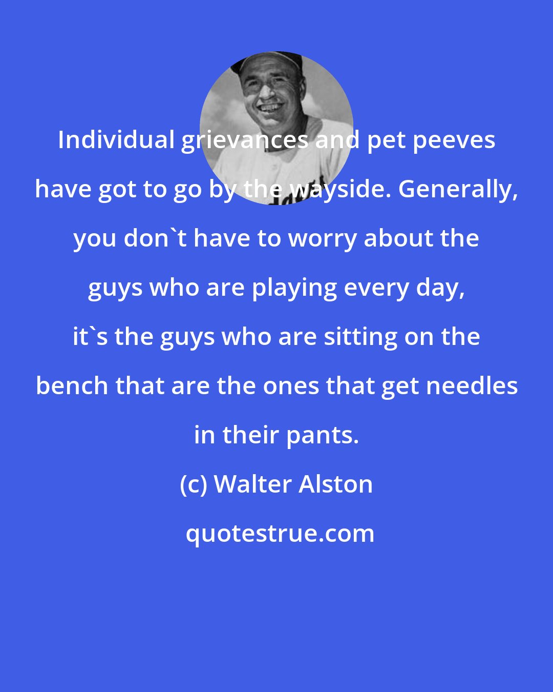 Walter Alston: Individual grievances and pet peeves have got to go by the wayside. Generally, you don't have to worry about the guys who are playing every day, it's the guys who are sitting on the bench that are the ones that get needles in their pants.