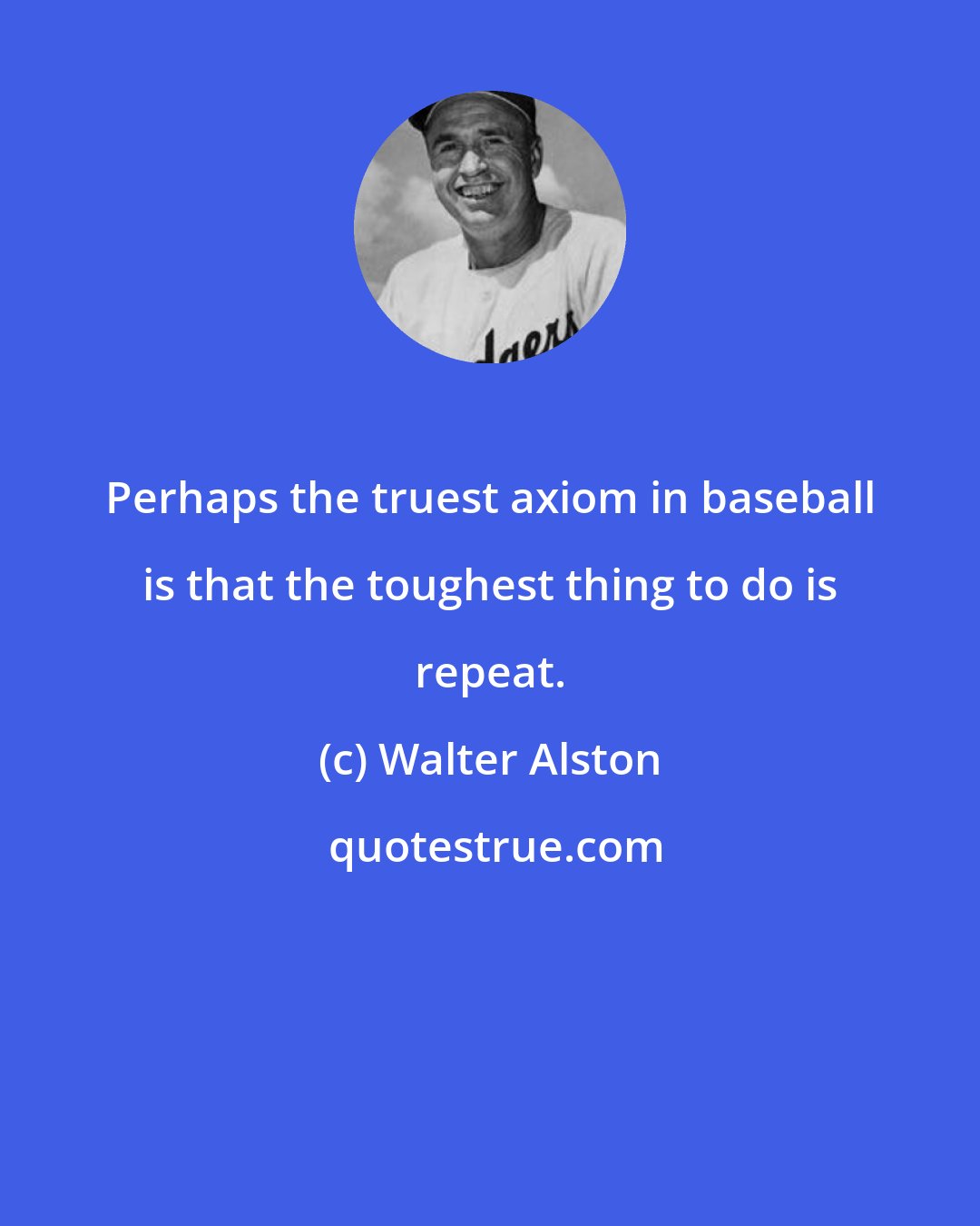 Walter Alston: Perhaps the truest axiom in baseball is that the toughest thing to do is repeat.