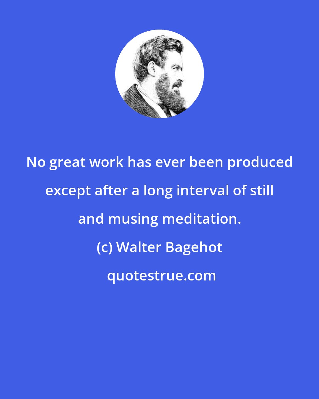 Walter Bagehot: No great work has ever been produced except after a long interval of still and musing meditation.