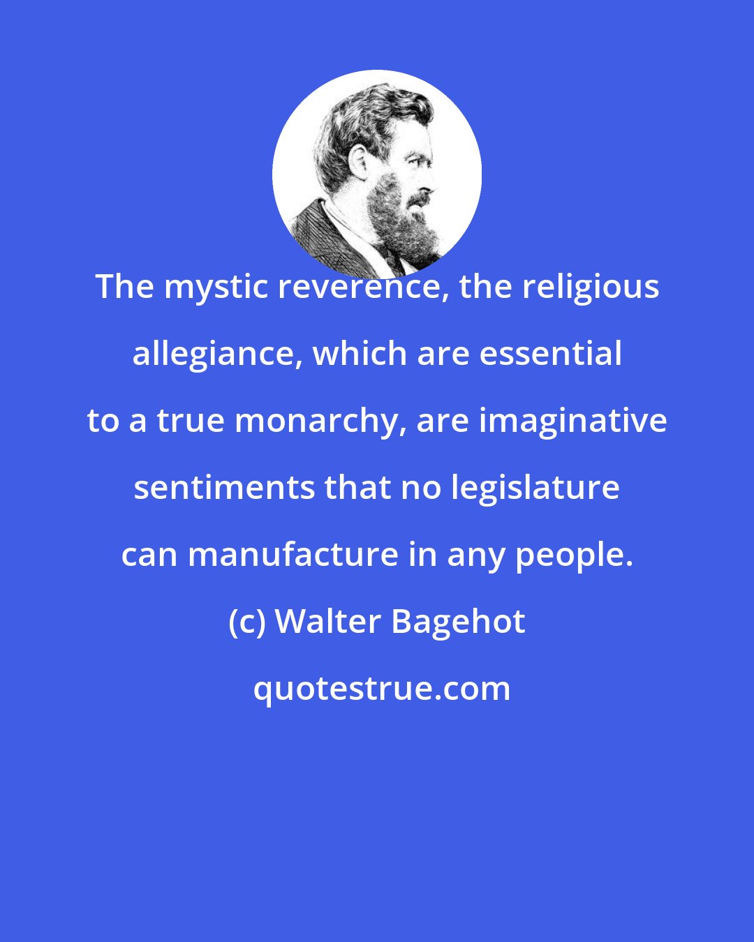 Walter Bagehot: The mystic reverence, the religious allegiance, which are essential to a true monarchy, are imaginative sentiments that no legislature can manufacture in any people.