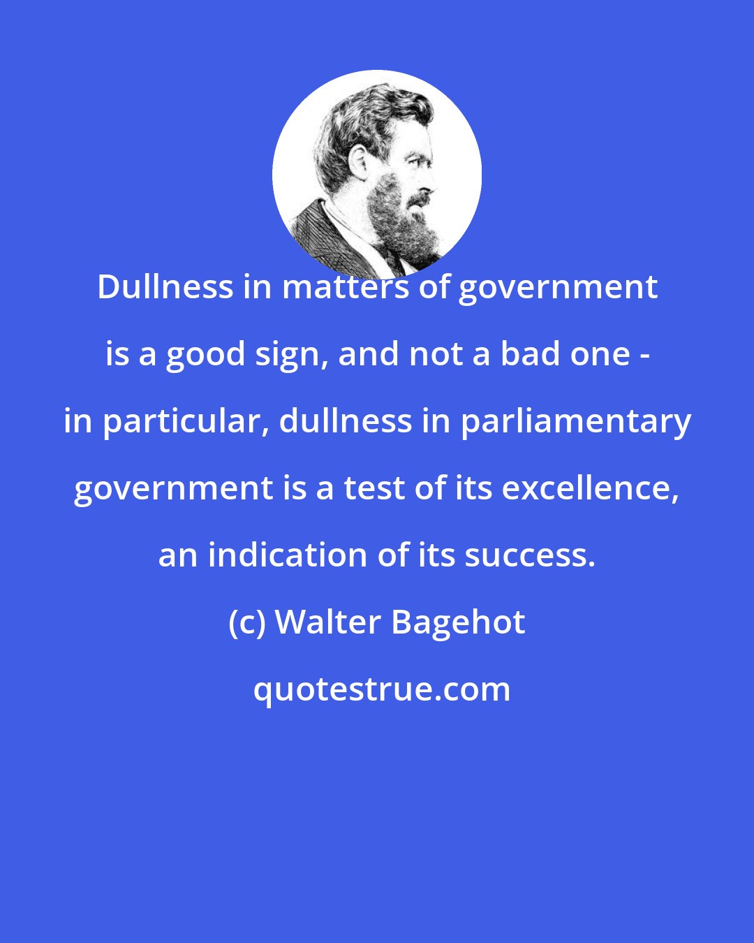 Walter Bagehot: Dullness in matters of government is a good sign, and not a bad one - in particular, dullness in parliamentary government is a test of its excellence, an indication of its success.