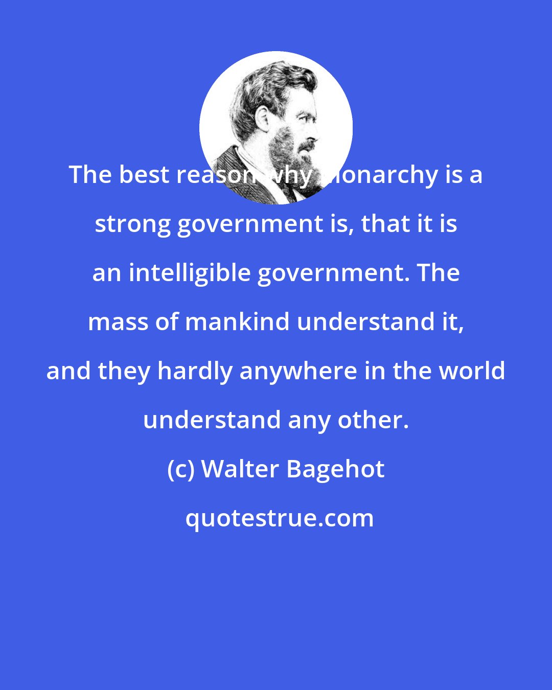 Walter Bagehot: The best reason why Monarchy is a strong government is, that it is an intelligible government. The mass of mankind understand it, and they hardly anywhere in the world understand any other.