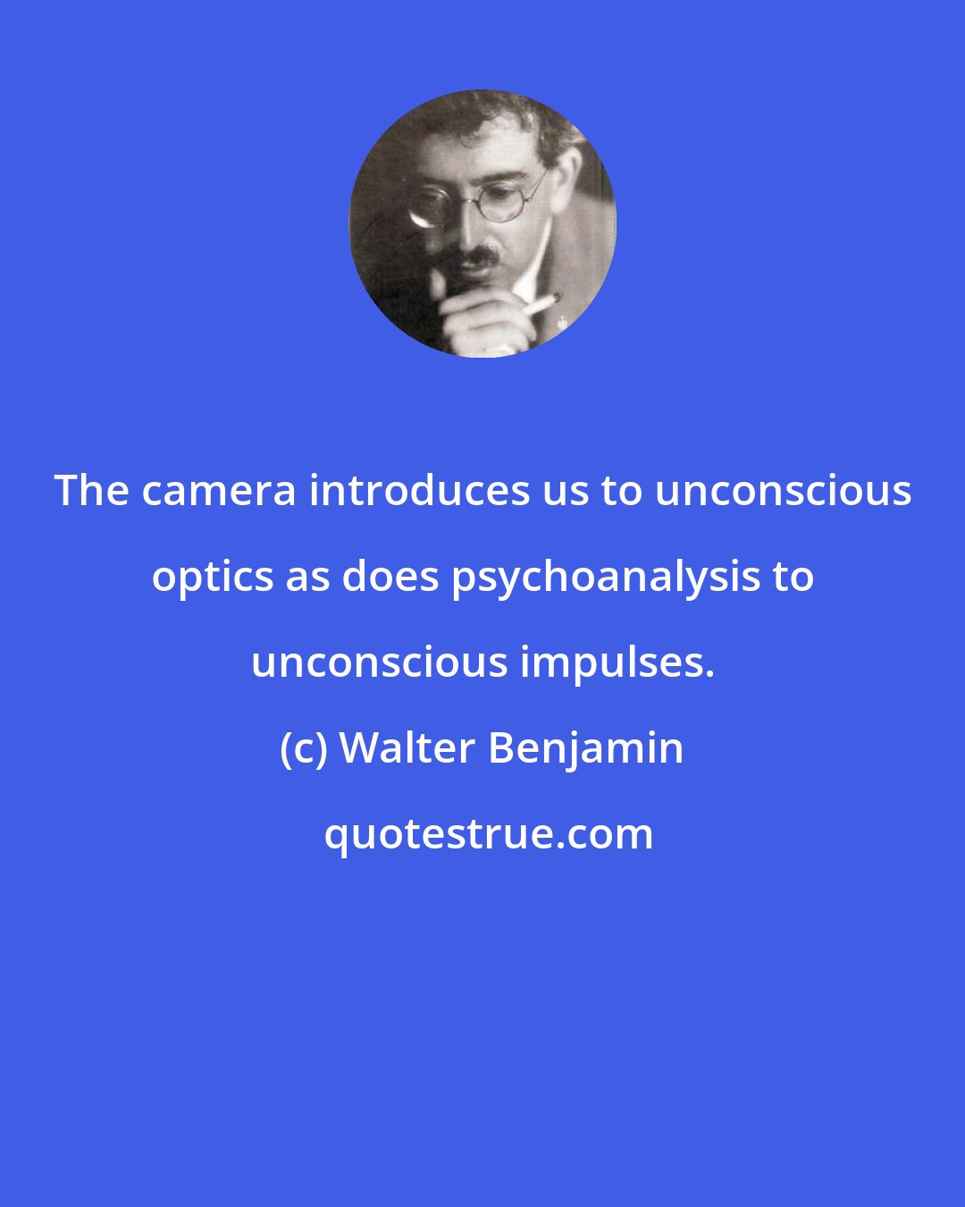 Walter Benjamin: The camera introduces us to unconscious optics as does psychoanalysis to unconscious impulses.