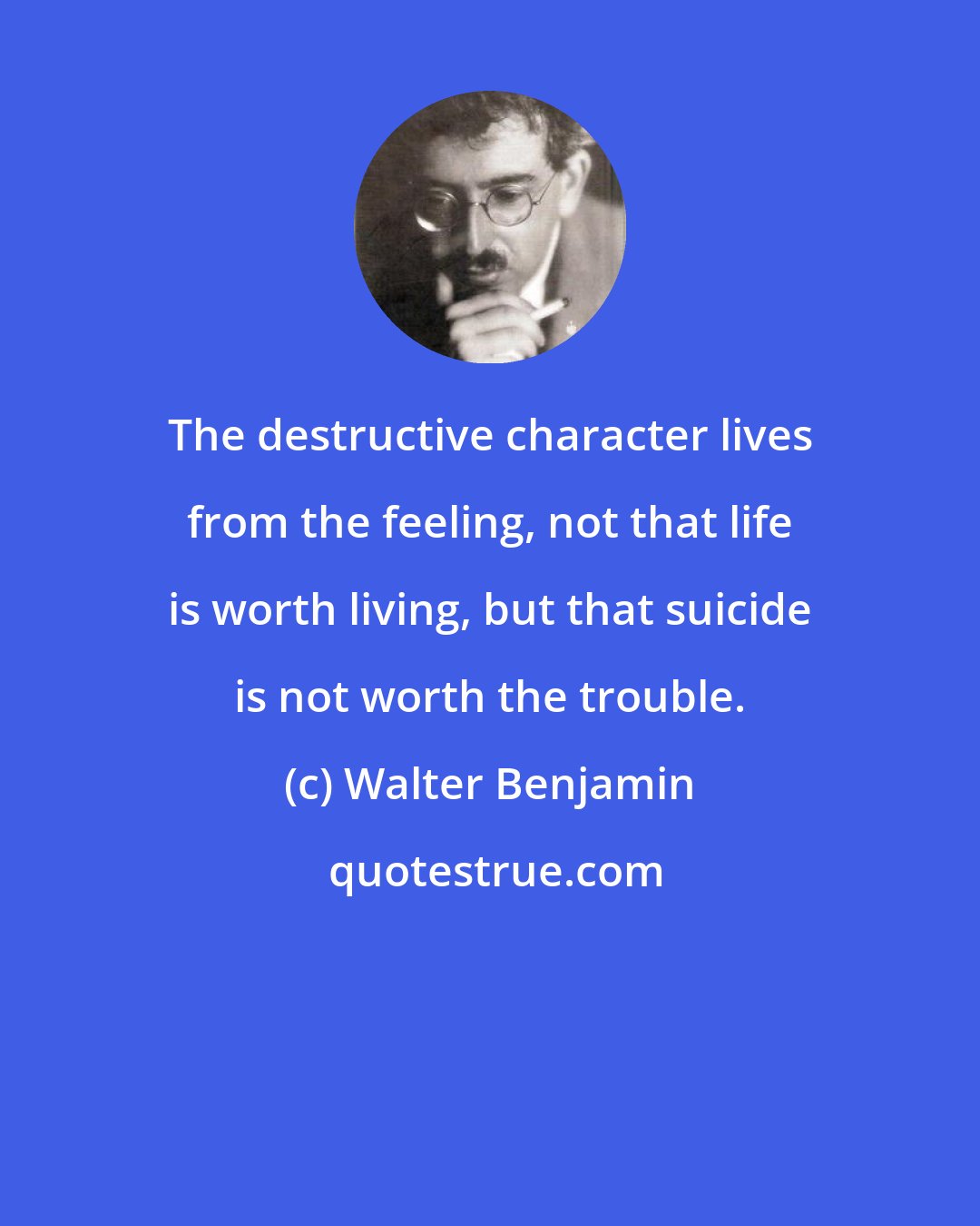 Walter Benjamin: The destructive character lives from the feeling, not that life is worth living, but that suicide is not worth the trouble.