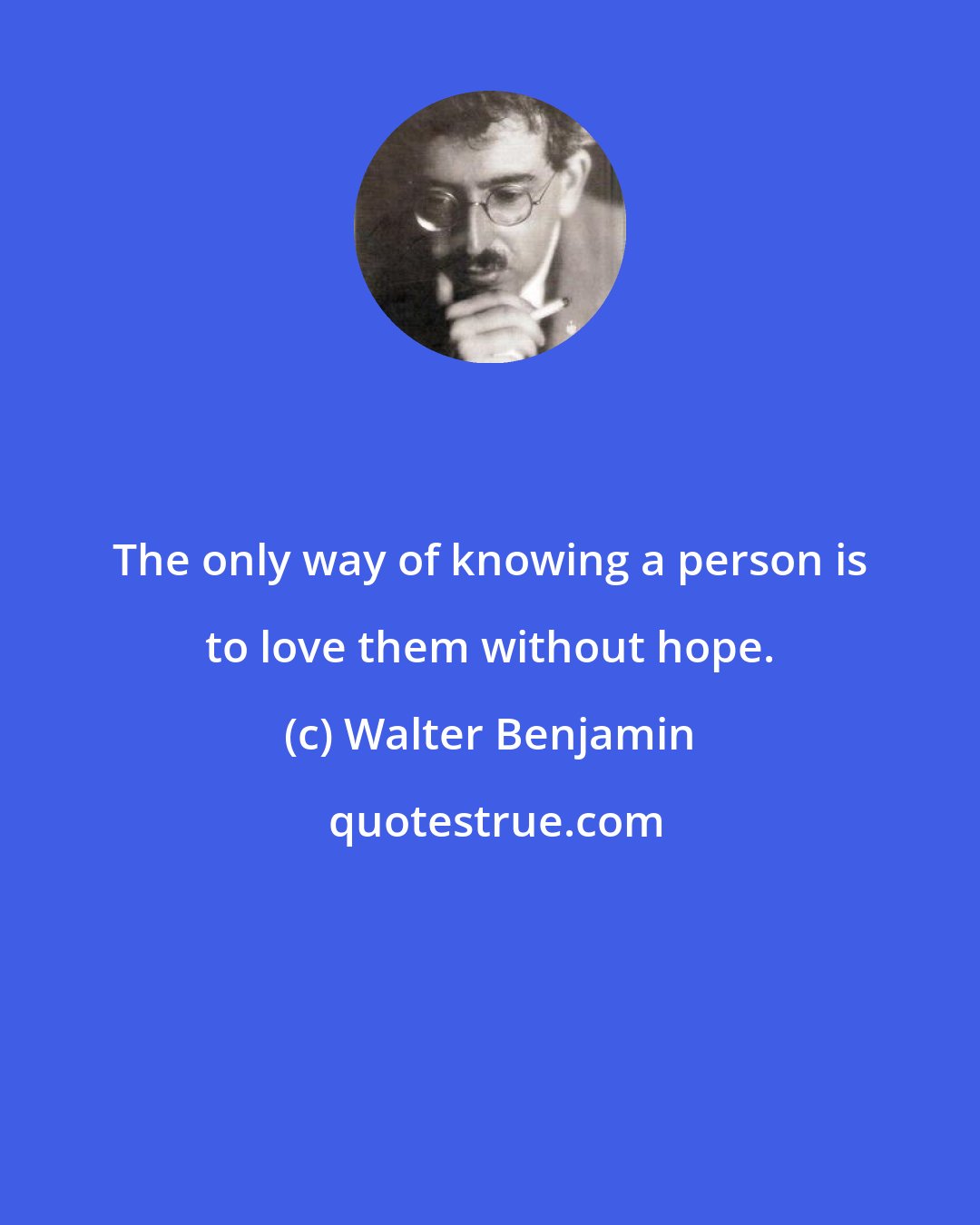Walter Benjamin: The only way of knowing a person is to love them without hope.