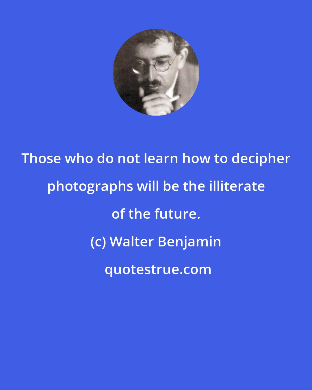 Walter Benjamin: Those who do not learn how to decipher photographs will be the illiterate of the future.