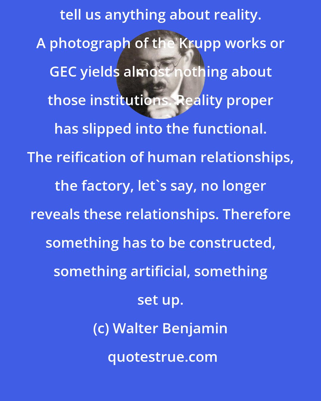 Walter Benjamin: ... [L]ess than at any time does a simple reproduction of reality tell us anything about reality. A photograph of the Krupp works or GEC yields almost nothing about those institutions. Reality proper has slipped into the functional. The reification of human relationships, the factory, let's say, no longer reveals these relationships. Therefore something has to be constructed, something artificial, something set up.