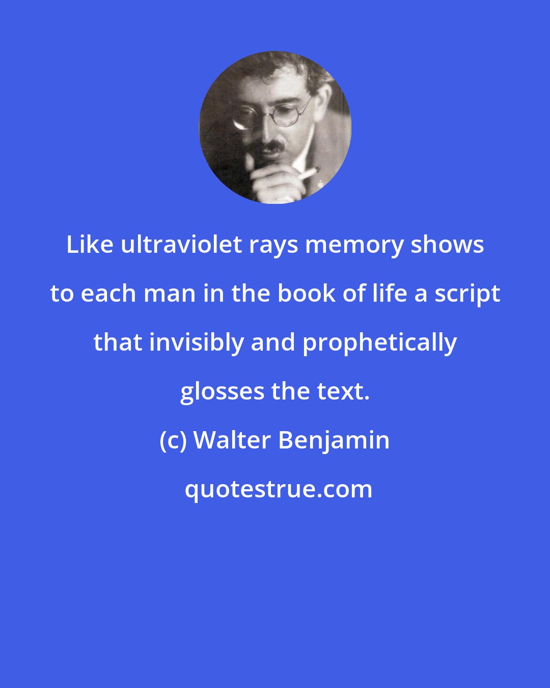 Walter Benjamin: Like ultraviolet rays memory shows to each man in the book of life a script that invisibly and prophetically glosses the text.