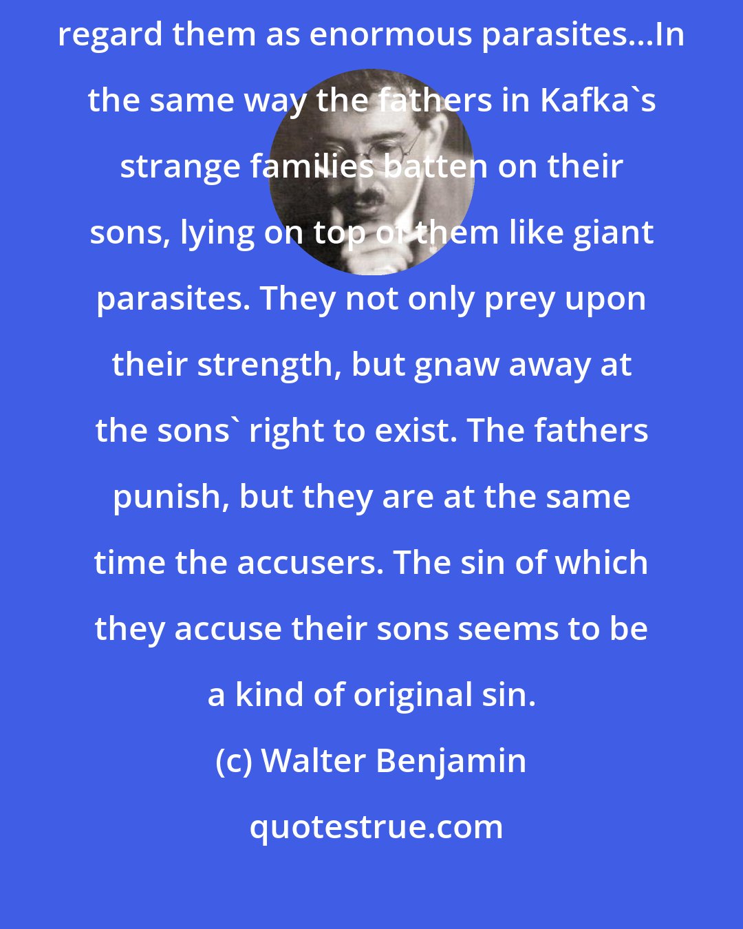 Walter Benjamin: Uncleanness is so much the attribute of officials that one could almost regard them as enormous parasites...In the same way the fathers in Kafka's strange families batten on their sons, lying on top of them like giant parasites. They not only prey upon their strength, but gnaw away at the sons' right to exist. The fathers punish, but they are at the same time the accusers. The sin of which they accuse their sons seems to be a kind of original sin.