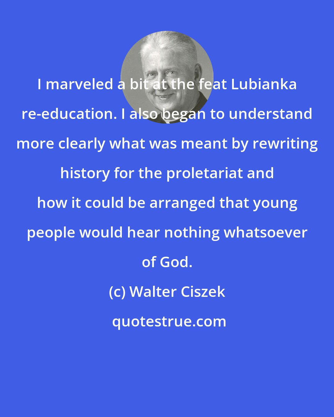 Walter Ciszek: I marveled a bit at the feat Lubianka re-education. I also began to understand more clearly what was meant by rewriting history for the proletariat and how it could be arranged that young people would hear nothing whatsoever of God.