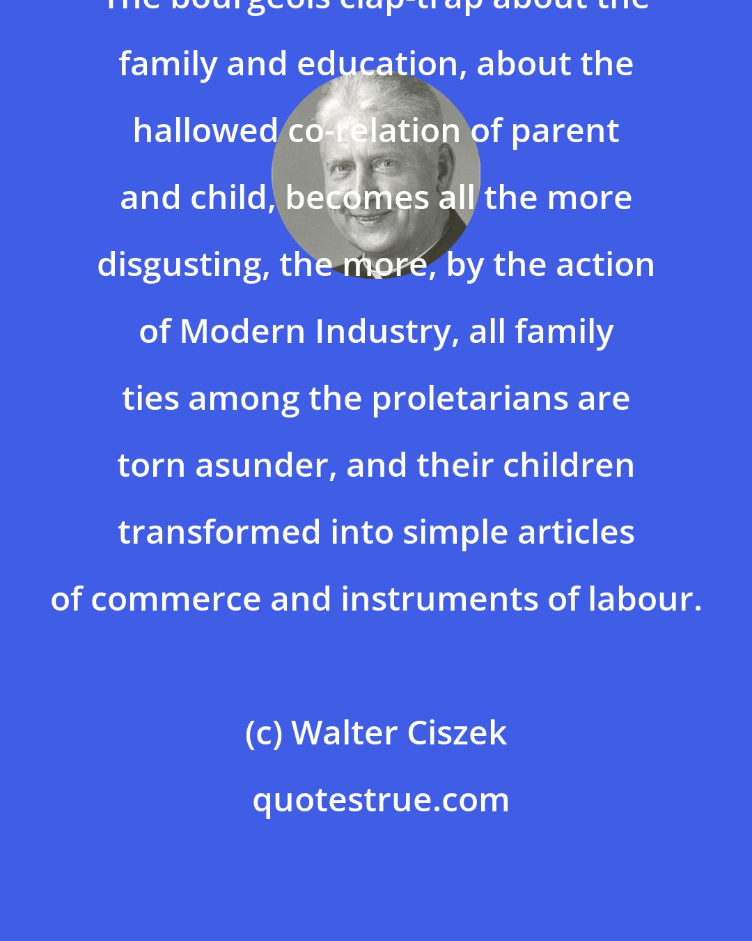 Walter Ciszek: The bourgeois clap-trap about the family and education, about the hallowed co-relation of parent and child, becomes all the more disgusting, the more, by the action of Modern Industry, all family ties among the proletarians are torn asunder, and their children transformed into simple articles of commerce and instruments of labour.