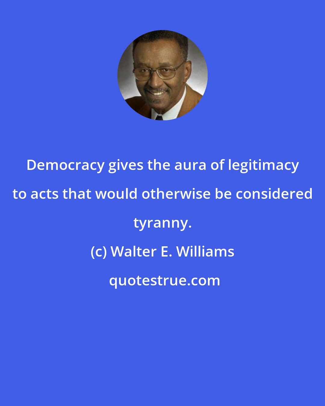 Walter E. Williams: Democracy gives the aura of legitimacy to acts that would otherwise be considered tyranny.