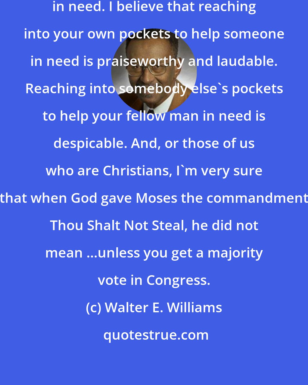 Walter E. Williams: I believe in helping our fellow man in need. I believe that reaching into your own pockets to help someone in need is praiseworthy and laudable. Reaching into somebody else's pockets to help your fellow man in need is despicable. And, or those of us who are Christians, I'm very sure that when God gave Moses the commandment Thou Shalt Not Steal, he did not mean ...unless you get a majority vote in Congress.