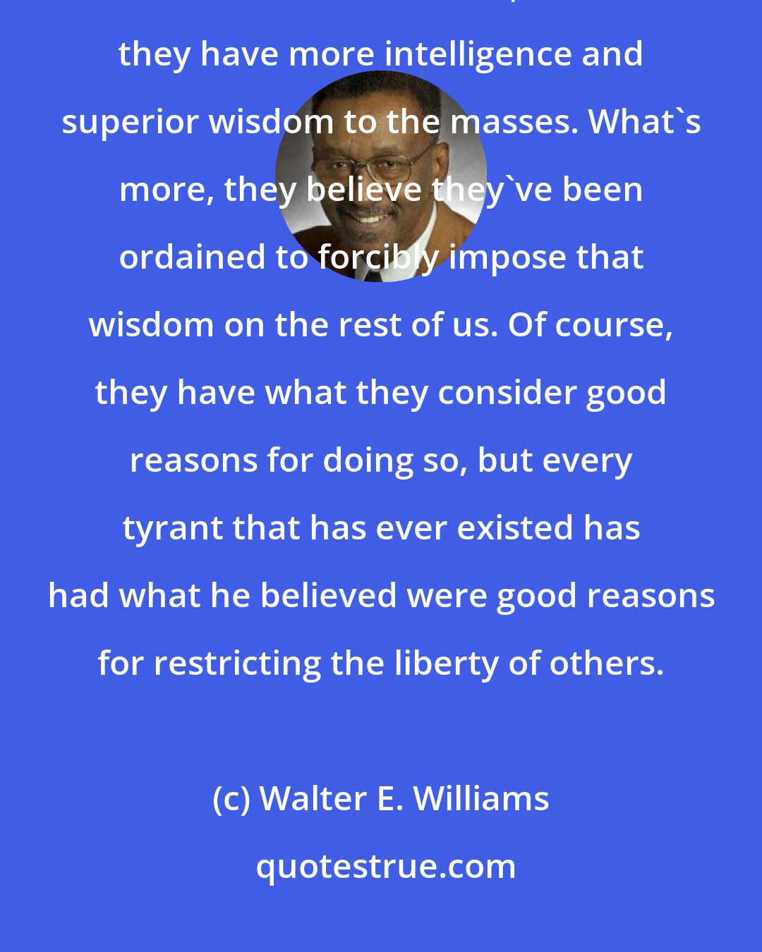 Walter E. Williams: People who denounce the free market and voluntary exchange, and are for control and coercion, believe they have more intelligence and superior wisdom to the masses. What's more, they believe they've been ordained to forcibly impose that wisdom on the rest of us. Of course, they have what they consider good reasons for doing so, but every tyrant that has ever existed has had what he believed were good reasons for restricting the liberty of others.