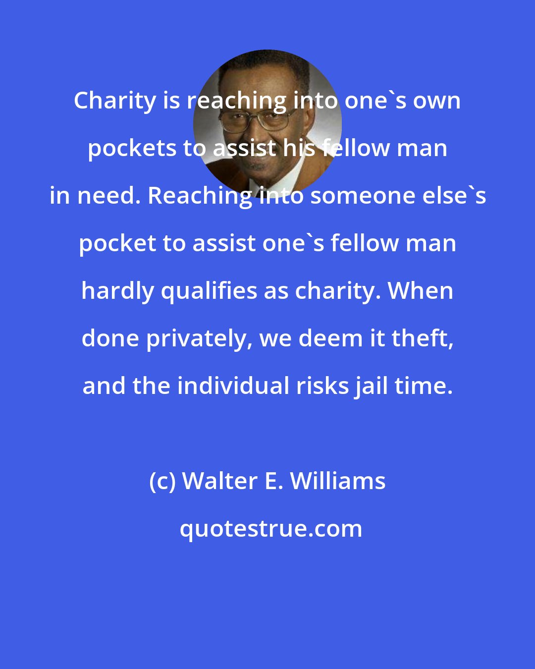Walter E. Williams: Charity is reaching into one's own pockets to assist his fellow man in need. Reaching into someone else's pocket to assist one's fellow man hardly qualifies as charity. When done privately, we deem it theft, and the individual risks jail time.