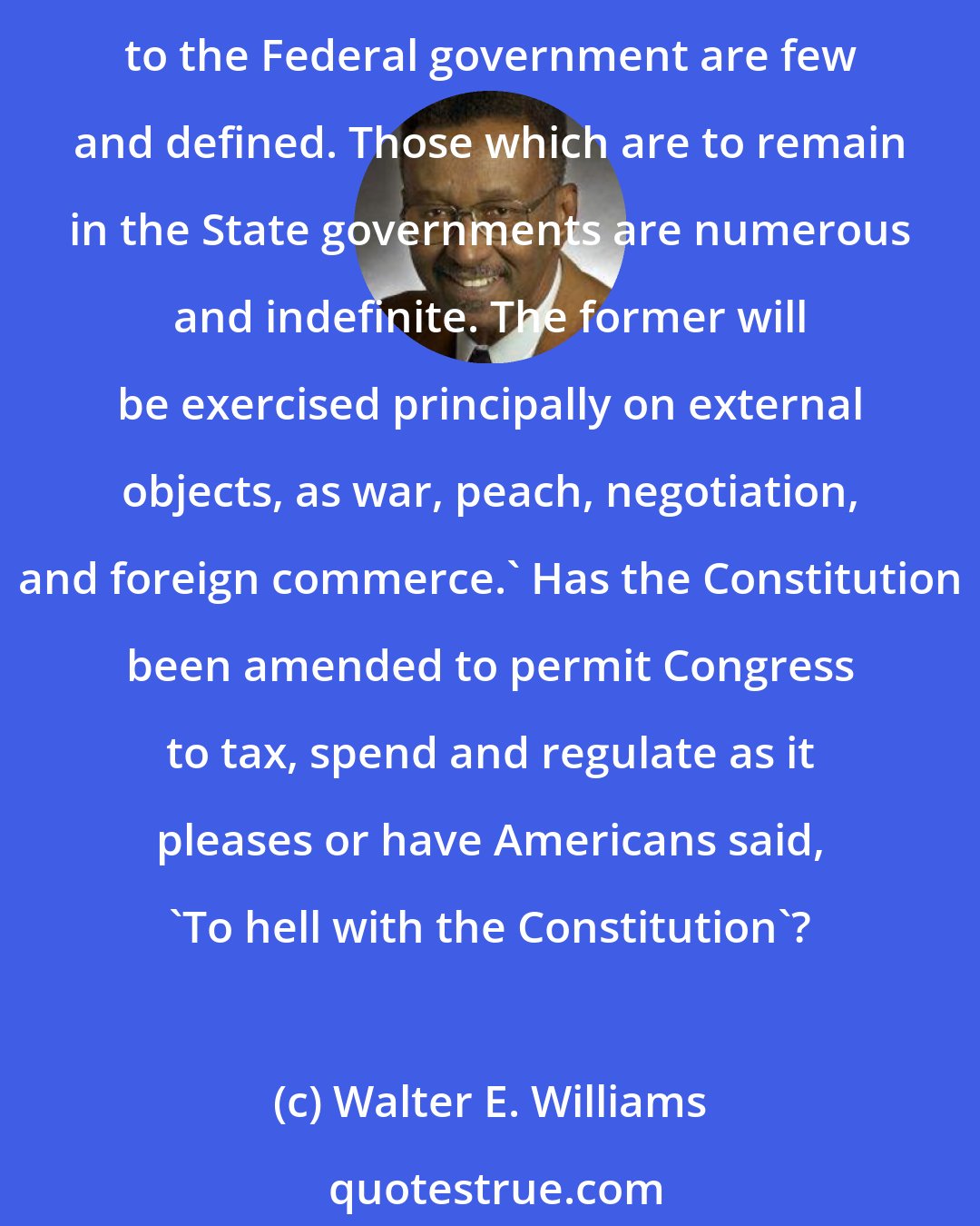 Walter E. Williams: In explaining the Constitution, James Madison, the acknowledged father of the Constitution, wrote in Federalist Paper 45: 'The powers delegated by the proposed Constitution to the Federal government are few and defined. Those which are to remain in the State governments are numerous and indefinite. The former will be exercised principally on external objects, as war, peach, negotiation, and foreign commerce.' Has the Constitution been amended to permit Congress to tax, spend and regulate as it pleases or have Americans said, 'To hell with the Constitution'?