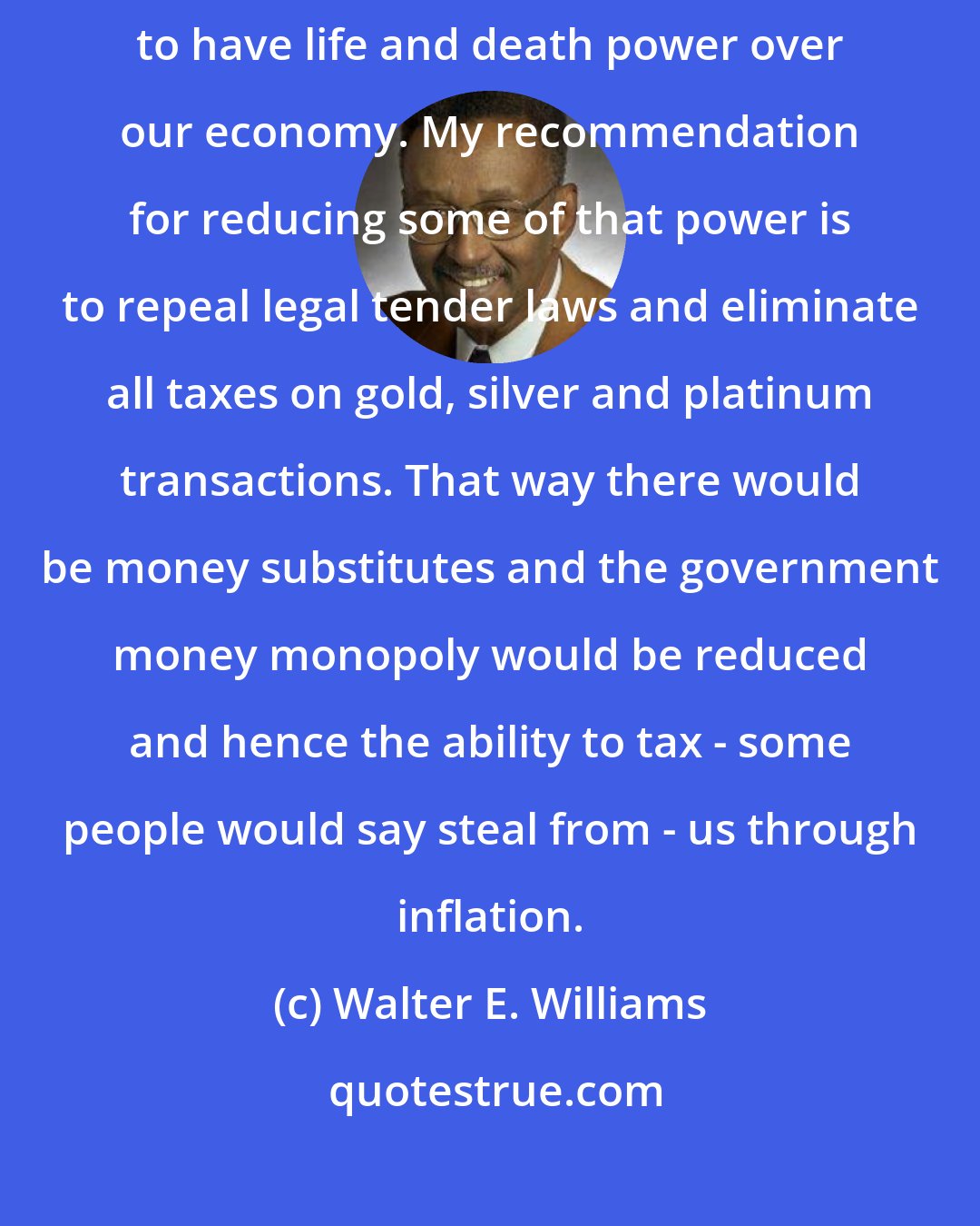 Walter E. Williams: It is not wise for us to permit a few people on the Federal Reserve Board to have life and death power over our economy. My recommendation for reducing some of that power is to repeal legal tender laws and eliminate all taxes on gold, silver and platinum transactions. That way there would be money substitutes and the government money monopoly would be reduced and hence the ability to tax - some people would say steal from - us through inflation.