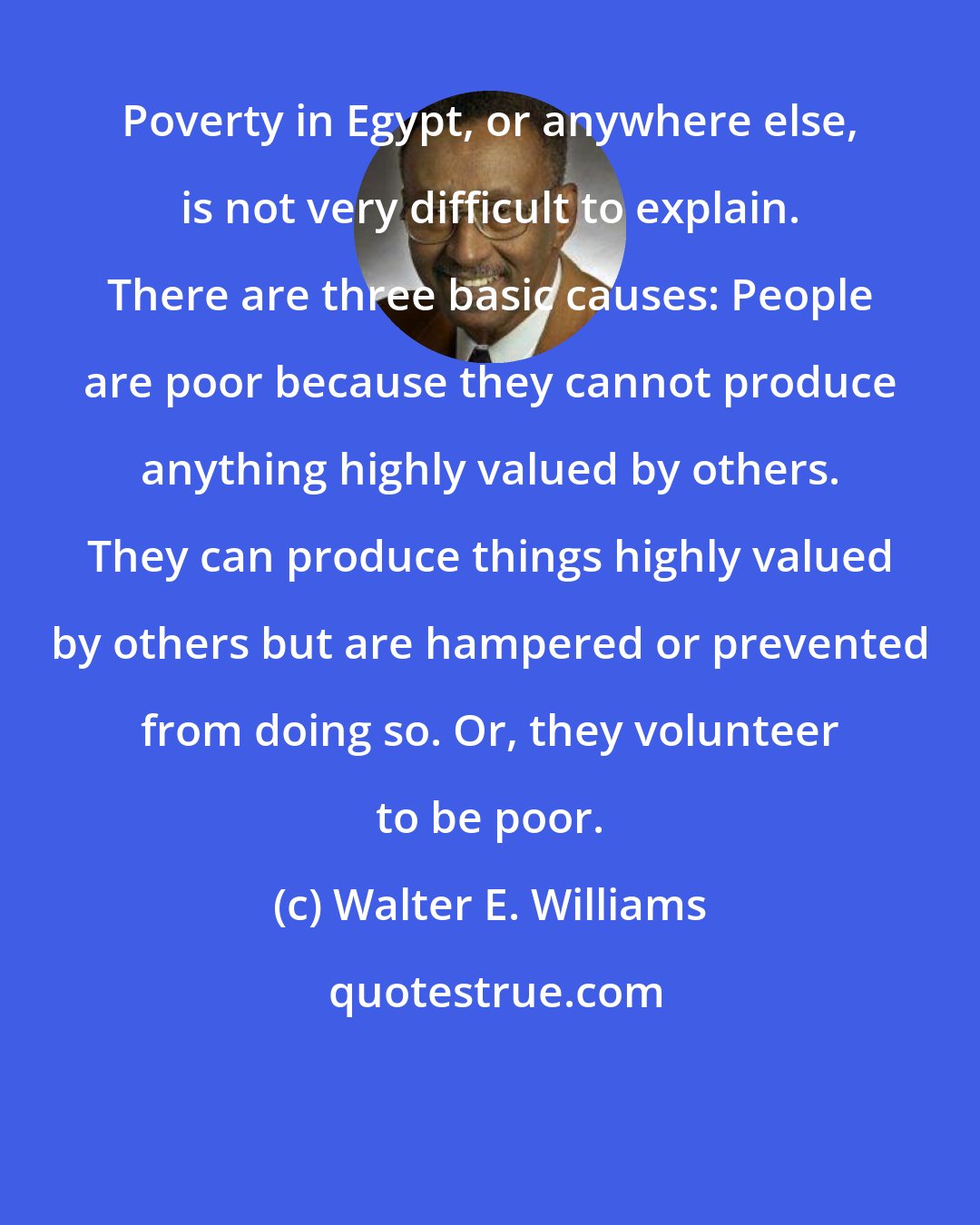 Walter E. Williams: Poverty in Egypt, or anywhere else, is not very difficult to explain. There are three basic causes: People are poor because they cannot produce anything highly valued by others. They can produce things highly valued by others but are hampered or prevented from doing so. Or, they volunteer to be poor.