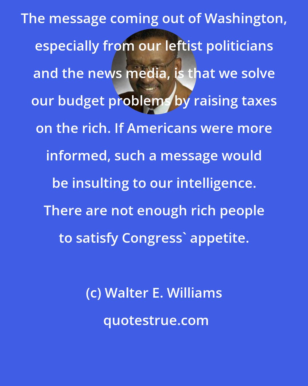 Walter E. Williams: The message coming out of Washington, especially from our leftist politicians and the news media, is that we solve our budget problems by raising taxes on the rich. If Americans were more informed, such a message would be insulting to our intelligence. There are not enough rich people to satisfy Congress' appetite.