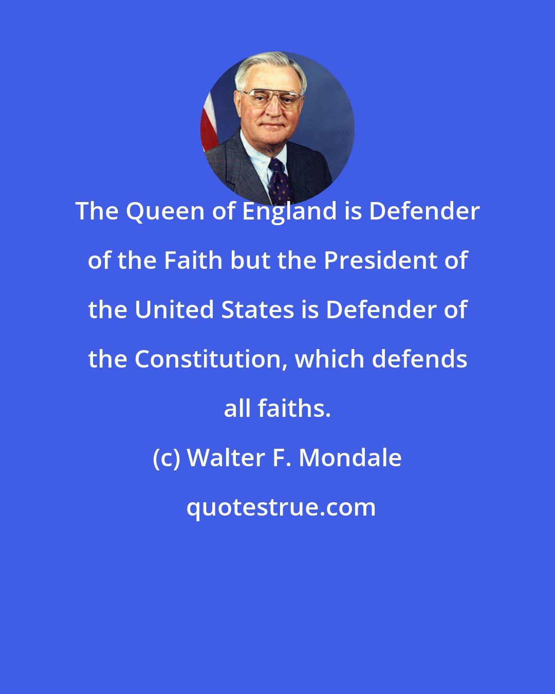 Walter F. Mondale: The Queen of England is Defender of the Faith but the President of the United States is Defender of the Constitution, which defends all faiths.