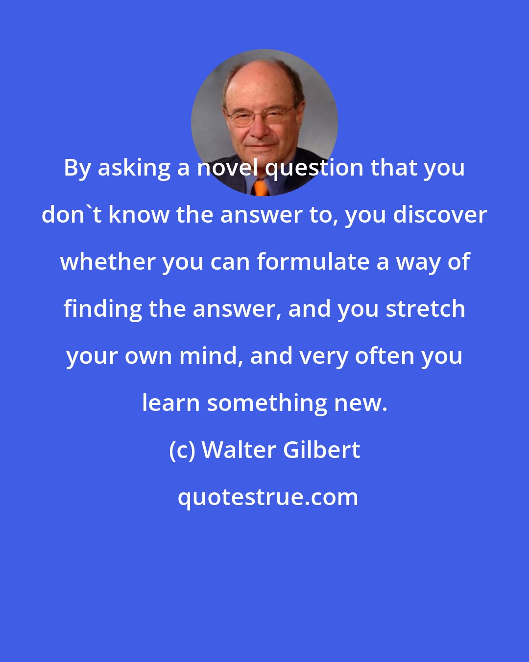 Walter Gilbert: By asking a novel question that you don't know the answer to, you discover whether you can formulate a way of finding the answer, and you stretch your own mind, and very often you learn something new.