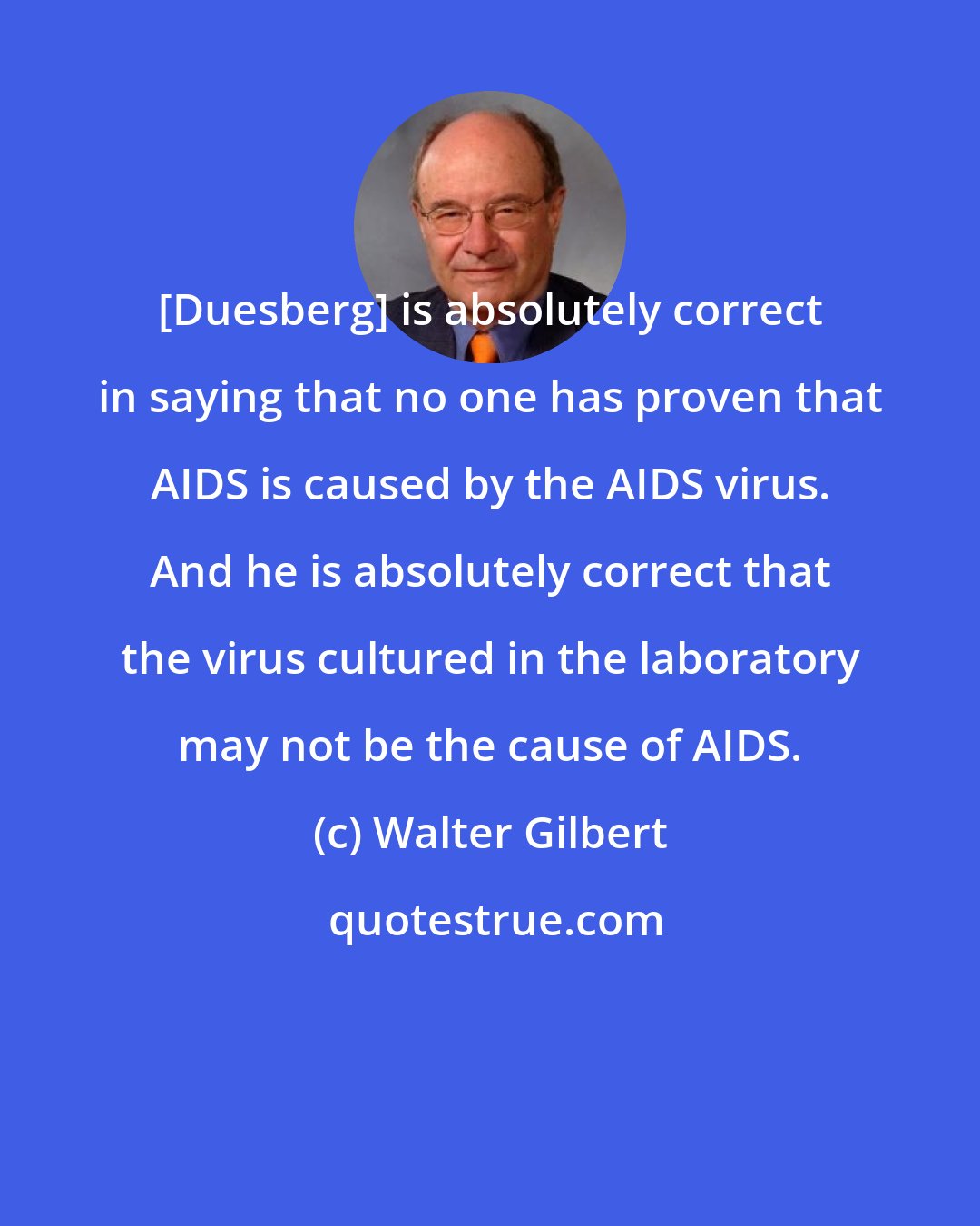 Walter Gilbert: [Duesberg] is absolutely correct in saying that no one has proven that AIDS is caused by the AIDS virus. And he is absolutely correct that the virus cultured in the laboratory may not be the cause of AIDS.