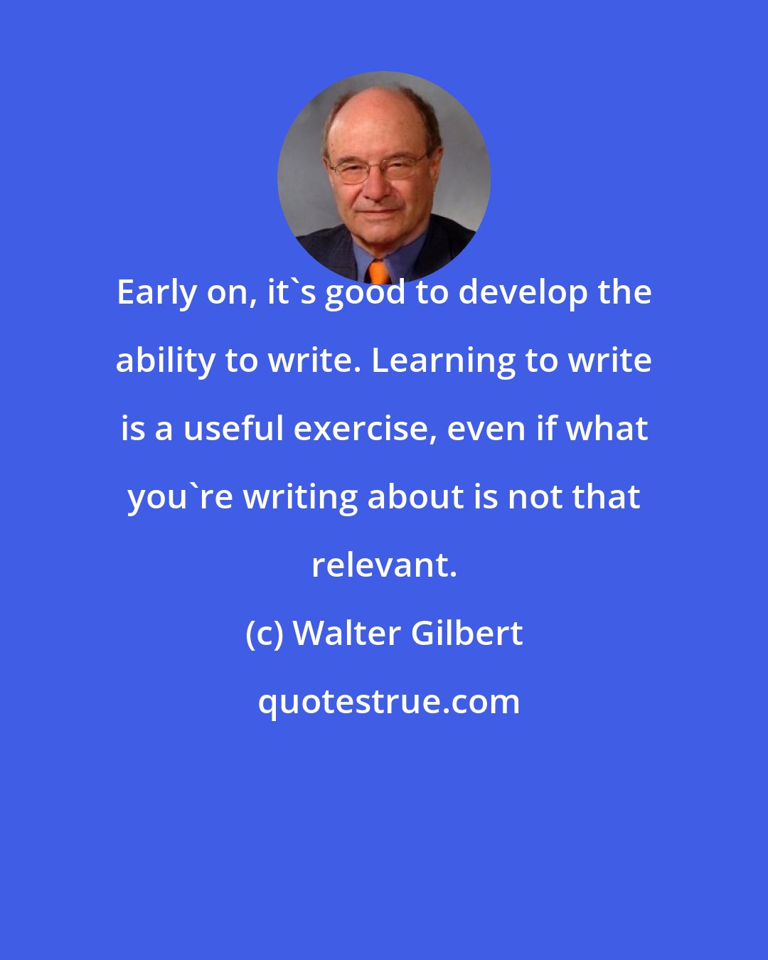 Walter Gilbert: Early on, it's good to develop the ability to write. Learning to write is a useful exercise, even if what you're writing about is not that relevant.