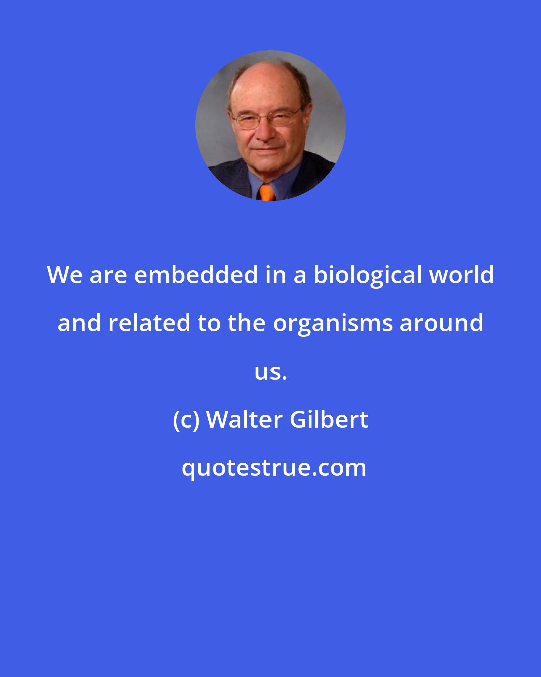 Walter Gilbert: We are embedded in a biological world and related to the organisms around us.