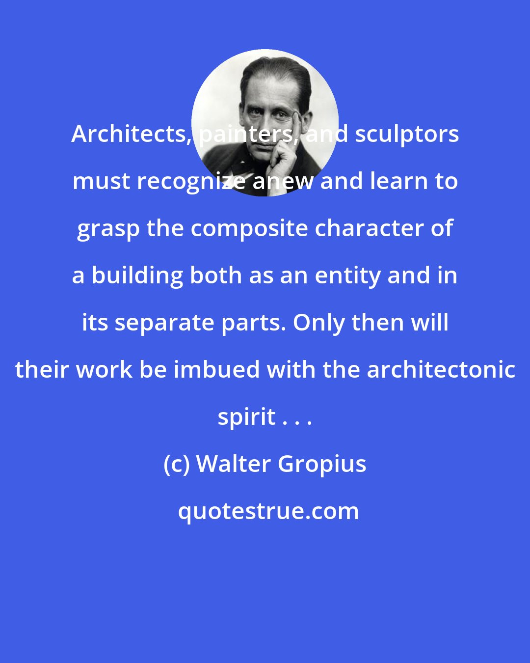 Walter Gropius: Architects, painters, and sculptors must recognize anew and learn to grasp the composite character of a building both as an entity and in its separate parts. Only then will their work be imbued with the architectonic spirit . . .