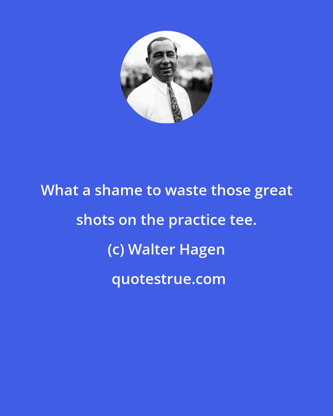 Walter Hagen: What a shame to waste those great shots on the practice tee.