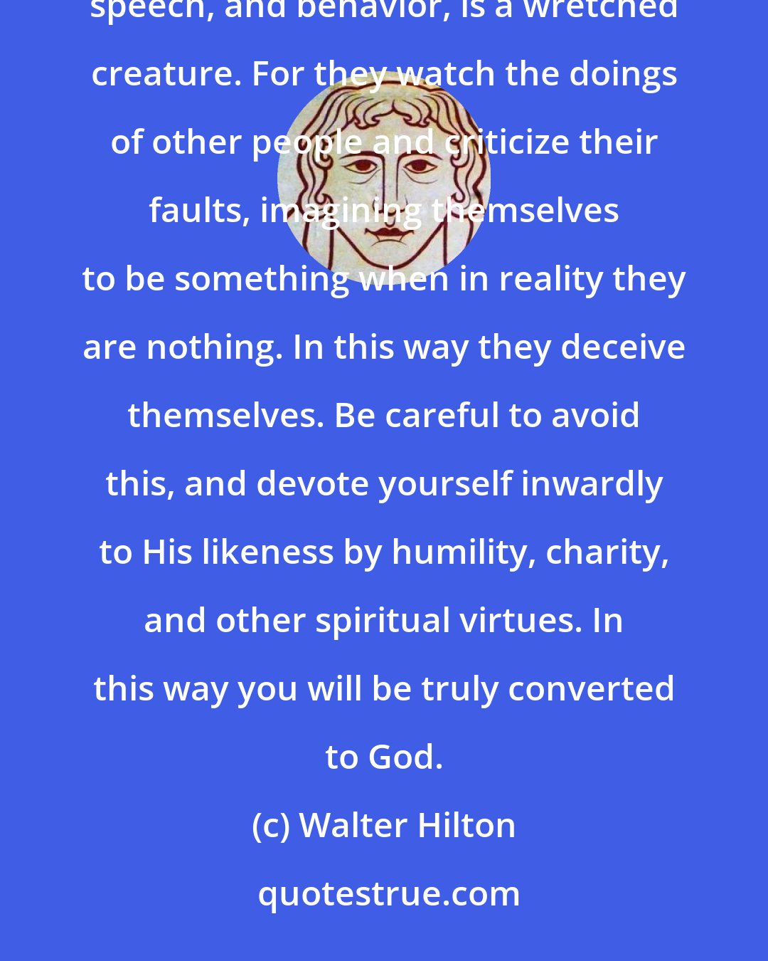 Walter Hilton: Any man or woman who neglects to maintain inward vigilance, and only makes an outward show of holiness in dress, speech, and behavior, is a wretched creature. For they watch the doings of other people and criticize their faults, imagining themselves to be something when in reality they are nothing. In this way they deceive themselves. Be careful to avoid this, and devote yourself inwardly to His likeness by humility, charity, and other spiritual virtues. In this way you will be truly converted to God.
