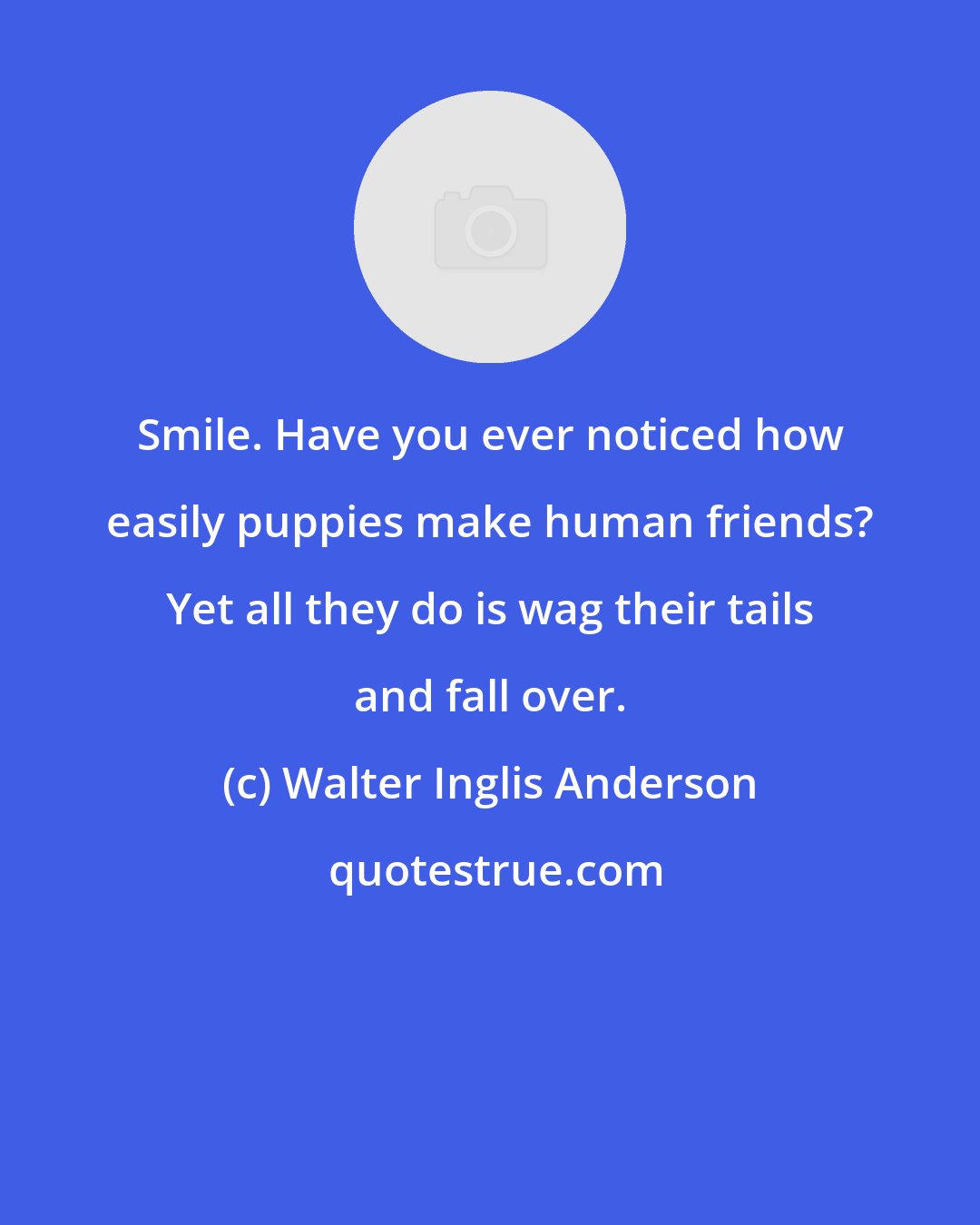 Walter Inglis Anderson: Smile. Have you ever noticed how easily puppies make human friends? Yet all they do is wag their tails and fall over.