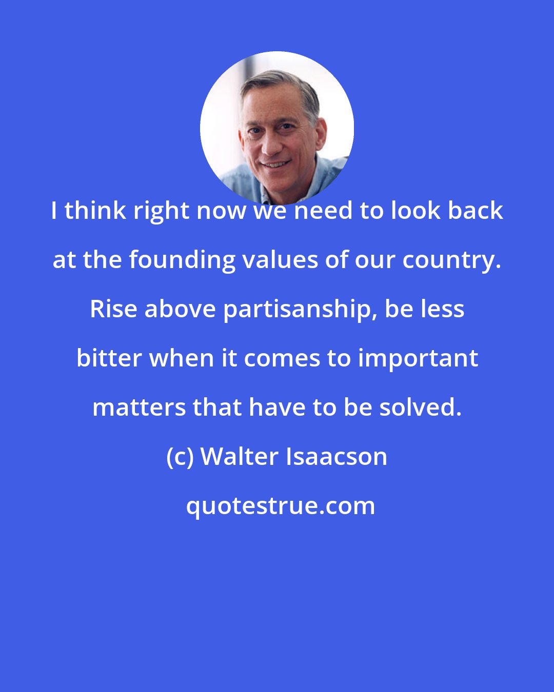 Walter Isaacson: I think right now we need to look back at the founding values of our country. Rise above partisanship, be less bitter when it comes to important matters that have to be solved.