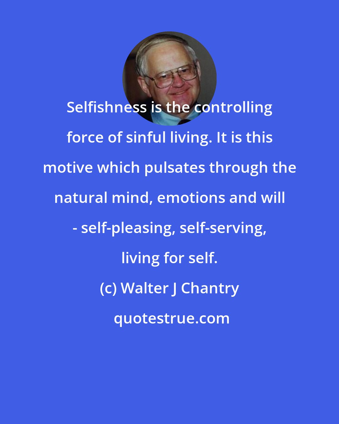 Walter J Chantry: Selfishness is the controlling force of sinful living. It is this motive which pulsates through the natural mind, emotions and will - self-pleasing, self-serving, living for self.