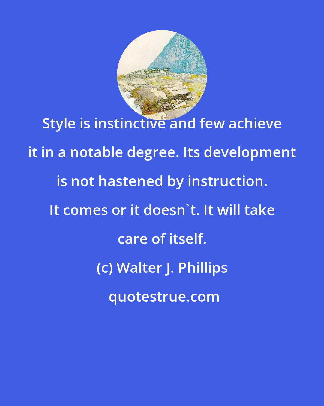 Walter J. Phillips: Style is instinctive and few achieve it in a notable degree. Its development is not hastened by instruction. It comes or it doesn't. It will take care of itself.