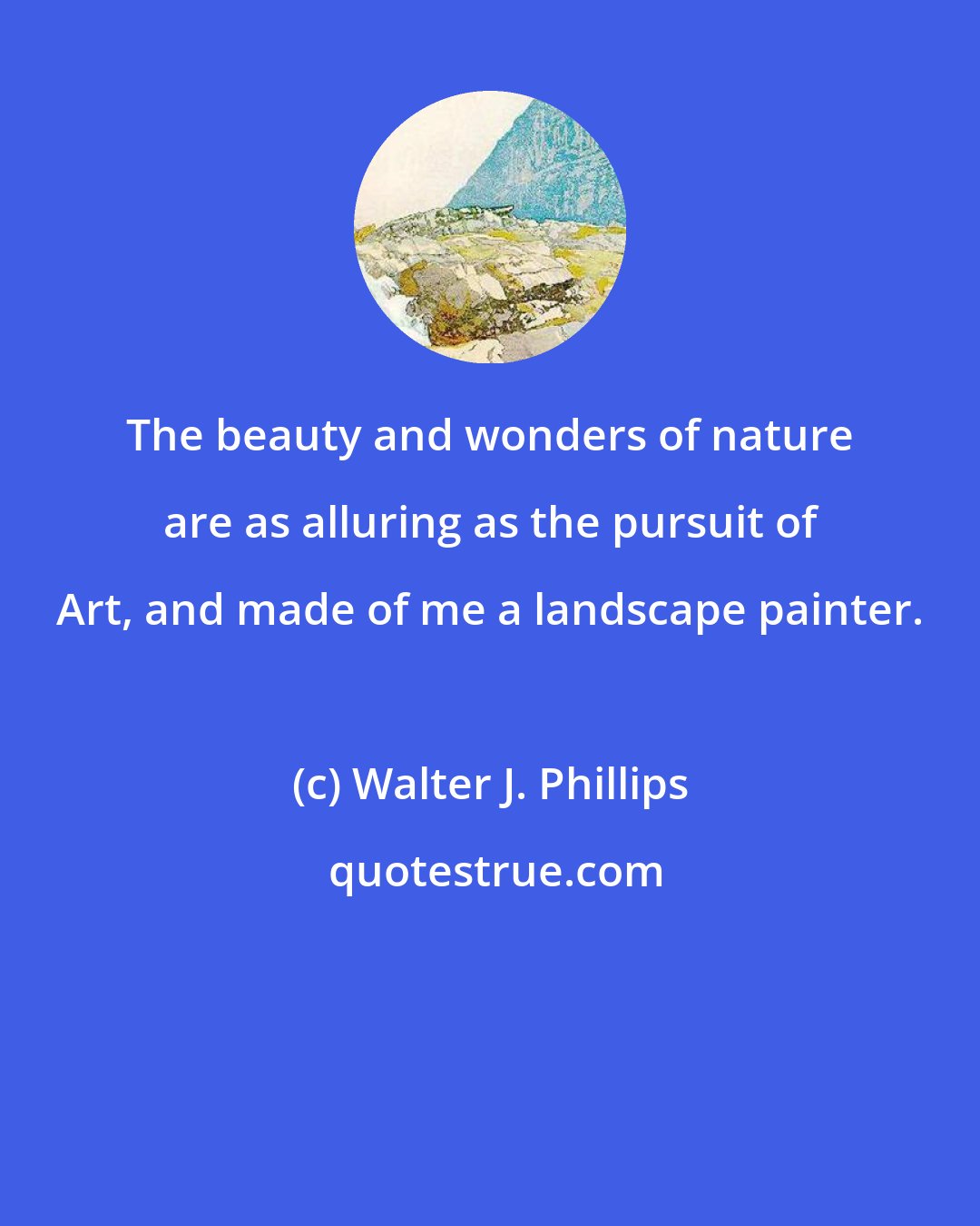Walter J. Phillips: The beauty and wonders of nature are as alluring as the pursuit of Art, and made of me a landscape painter.