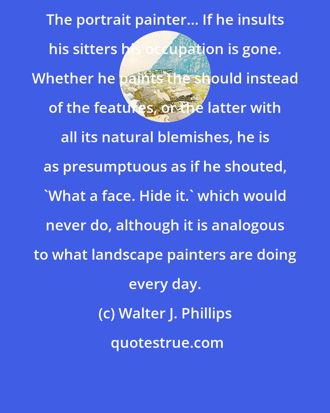 Walter J. Phillips: The portrait painter... If he insults his sitters his occupation is gone. Whether he paints the should instead of the features, or the latter with all its natural blemishes, he is as presumptuous as if he shouted, 'What a face. Hide it.' which would never do, although it is analogous to what landscape painters are doing every day.