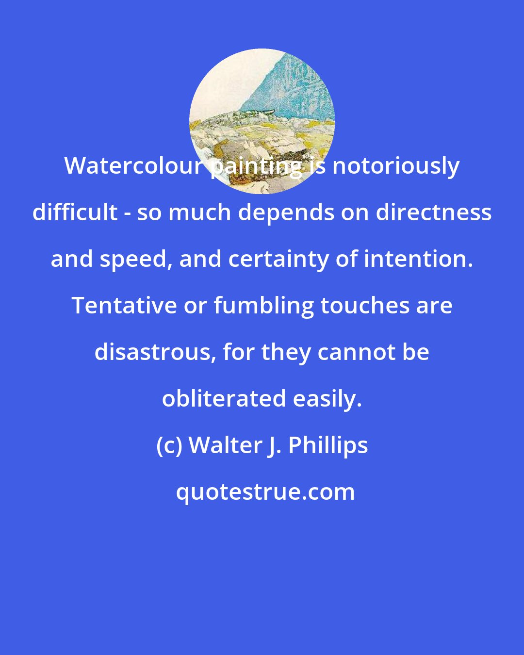 Walter J. Phillips: Watercolour painting is notoriously difficult - so much depends on directness and speed, and certainty of intention. Tentative or fumbling touches are disastrous, for they cannot be obliterated easily.