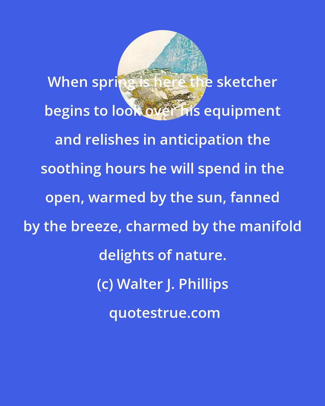 Walter J. Phillips: When spring is here the sketcher begins to look over his equipment and relishes in anticipation the soothing hours he will spend in the open, warmed by the sun, fanned by the breeze, charmed by the manifold delights of nature.