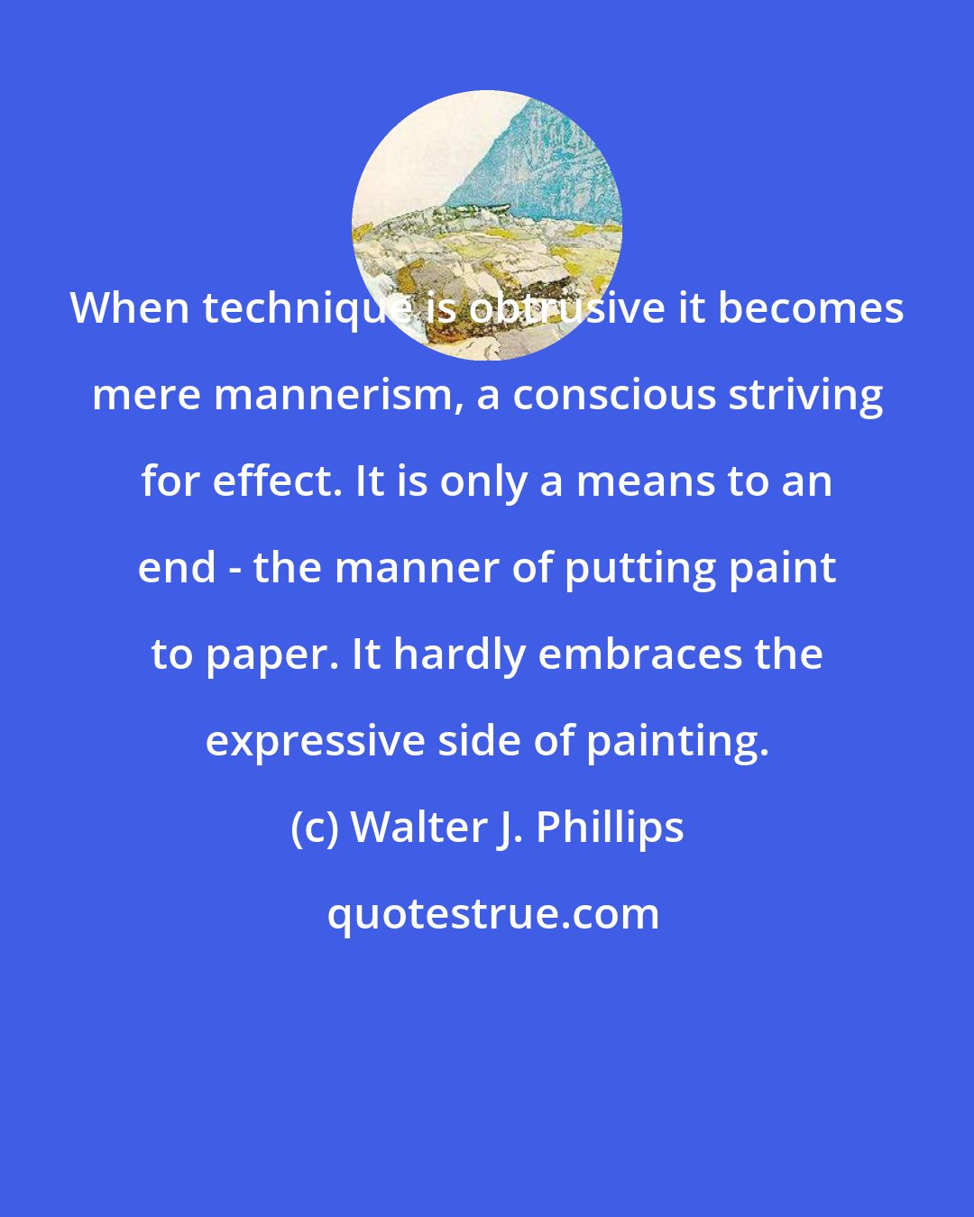 Walter J. Phillips: When technique is obtrusive it becomes mere mannerism, a conscious striving for effect. It is only a means to an end - the manner of putting paint to paper. It hardly embraces the expressive side of painting.